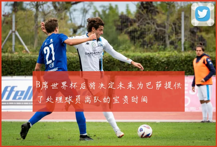 B席世界杯后将决定未来为巴萨提供了处理球员离队的宝贵时间