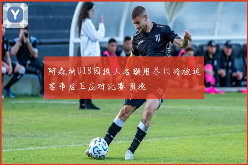 阿森纳U18因换人名额用尽门将被迫客串后卫应对比赛困境