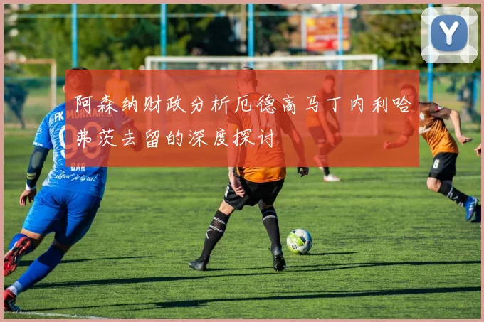 阿森纳财政分析厄德高马丁内利哈弗茨去留的深度探讨