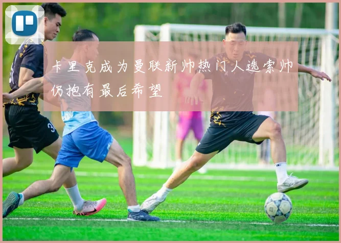 卡里克成为曼联新帅热门人选索帅仍抱有最后希望