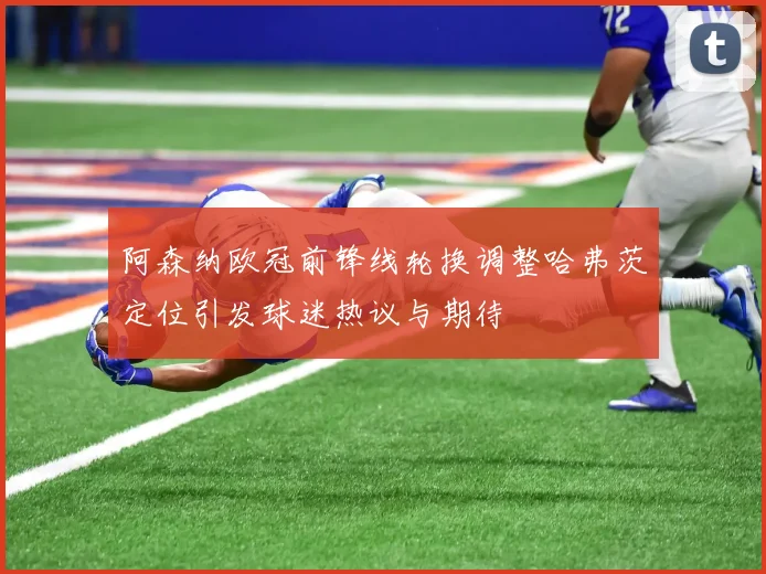 阿森纳欧冠前锋线轮换调整哈弗茨定位引发球迷热议与期待