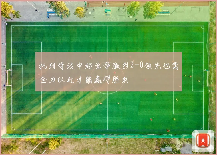 托利奇谈中超竞争激烈2-0领先也需全力以赴才能赢得胜利